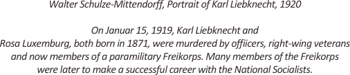 
Walter Schulze-Mittendorff, Portrait of Karl Liebknecht, 1920

On Januar 15, 1919, Karl Liebknecht and
Rosa Luxemburg, both born in 1871, were murdered by offiicers, right-wing veterans and now members of a paramilitary Freikorps. Many members of the Freikorps 
were later to make a successful career with the National Socialists.