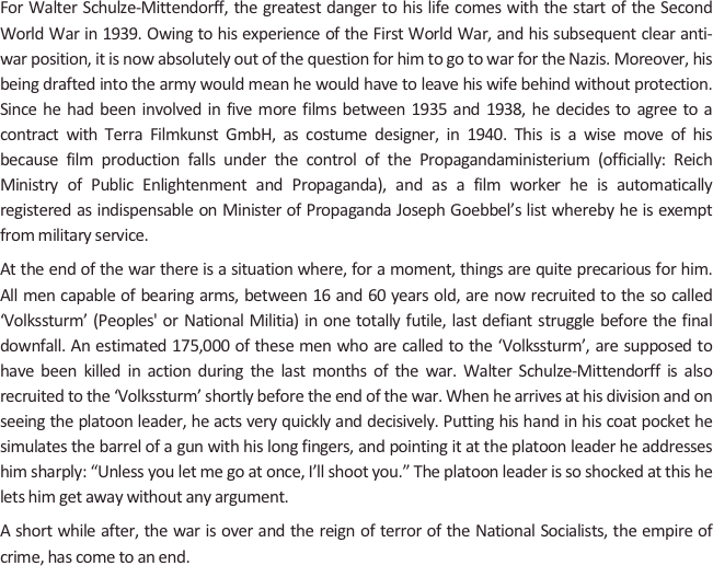 
For Walter Schulze-Mittendorff, the greatest danger to his life comes with the start of the Second World War in 1939. Owing to his experience of the First World War, and his subsequent clear anti-war position, it is now absolutely out of the question for him to go to war for the Nazis. Moreover, his being drafted into the army would mean he would have to leave his wife behind without protection. Since he had been involved in five more films between 1935 and 1938, he decides to agree to a contract with Terra Filmkunst GmbH, as costume designer, in 1940. This is a wise move of his because film production falls under the control of the Propagandaministerium (officially: Reich Ministry of Public Enlightenment and Propaganda), and as a film worker he is automatically registered as indispensable on Minister of Propaganda Joseph Goebbel’s list whereby he is exempt from military service.
At the end of the war there is a situation where, for a moment, things are quite precarious for him. All men capable of bearing arms, between 16 and 60 years old, are now recruited to the so called ‘Volkssturm’ (Peoples' or National Militia) in one totally futile, last defiant struggle before the final downfall. An estimated 175,000 of these men who are called to the ‘Volkssturm’, are supposed to have been killed in action during the last months of the war. Walter Schulze-Mittendorff is also recruited to the ‘Volkssturm’ shortly before the end of the war. When he arrives at his division and on seeing the platoon leader, he acts very quickly and decisively. Putting his hand in his coat pocket he simulates the barrel of a gun with his long fingers, and pointing it at the platoon leader he addresses him sharply: “Unless you let me go at once, I’ll shoot you.” The platoon leader is so shocked at this he lets him get away without any argument. 
A short while after, the war is over and the reign of terror of the National Socialists, the empire of crime, has come to an end.