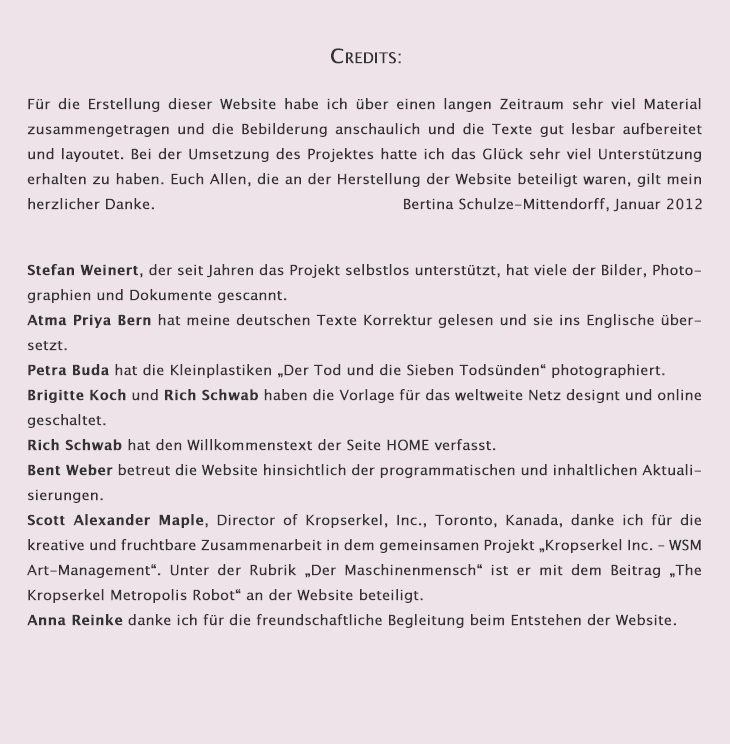 

Credits:


Die Herstellung dieser Website ist unter Beteiligung von Menschen entstanden, die sich mit viel Motivation und Freude dafür engagiert haben. Die Mitwirkenden zählen entweder zu meinen alten Freunden oder sind mir durch die Zusammenarbeit zu Freunden geworden. Ihnen allen bin ich von Herzen dankbar.
Bertina Schulze-Mittendorff

Mitwirkende:
Stefan Weinert, der seit Jahren das Websiteprojekt selbstlos unterstützt, hat viele Bilder, Photographien und Dokumente gescannt.
Atma Priya Bern korrigiert seit Jahren meine deutschen Texte und übersetzt sie ins Englische. Sie hat außerdem Scott A. Maples Kropserkel-Artikel ins Deutsche übersetzt.
Petra Buda hat die Kleinplastiken Der Tod und die Sieben Todsünden photographiert.
Rich Schwab und Brigitte Koch von schtudio14 haben mit hingebungsvoller Geduld die technische Erstellung der Website bewerkstelligt. Rich hat außerdem die Musik komponiert und produziert und den Willkommenstext auf HOME verfasst.
Bent Weber, uptodate websites, Hamburg
Scott Alexander Maple, Director of Kropserkel, Inc., Toronto, Kanada, danke ich für die kreative und fruchtbare Zusammenarbeit in dem gemeinsamen Projekt Kropserkel Inc. – WSM Art-Management. Unter der Rubrik Der Maschinenmensch ist er mit dem Beitrag The Kropserkel Maschinenmensch – The Metropolis Robot an der Website beteiligt.
Anna Reinke danke ich für die freundschaftliche Begleitung beim Entstehen der Website.
Bertina Schulze-Mittendorff hat die Texte der Seiten BIO, FILM, ART und CONTACT verfasst und redaktionell bearbeitet. 